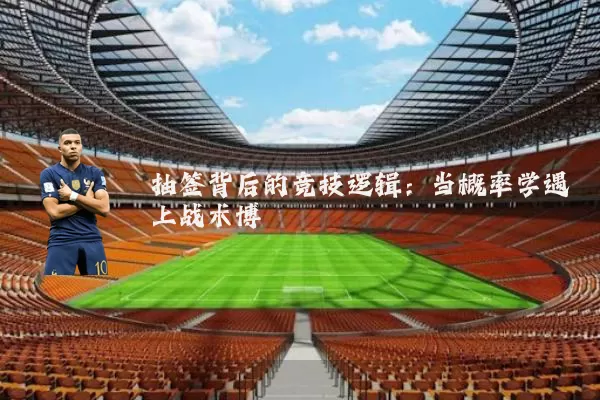 抽签背后的竞技逻辑：当概率学遇上战术博弈